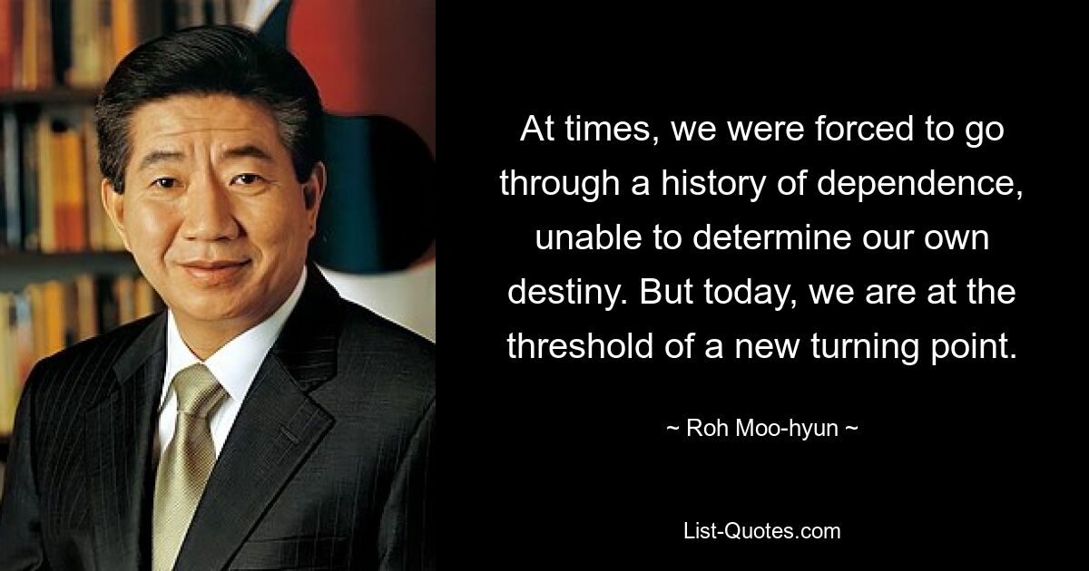 At times, we were forced to go through a history of dependence, unable to determine our own destiny. But today, we are at the threshold of a new turning point. — © Roh Moo-hyun