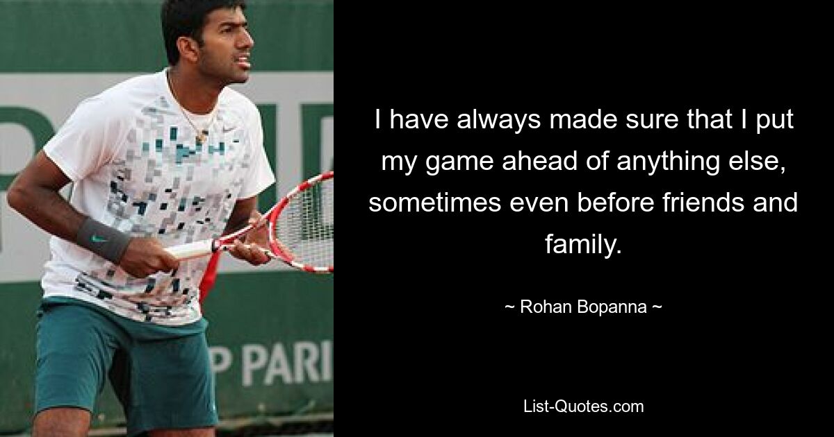 I have always made sure that I put my game ahead of anything else, sometimes even before friends and family. — © Rohan Bopanna