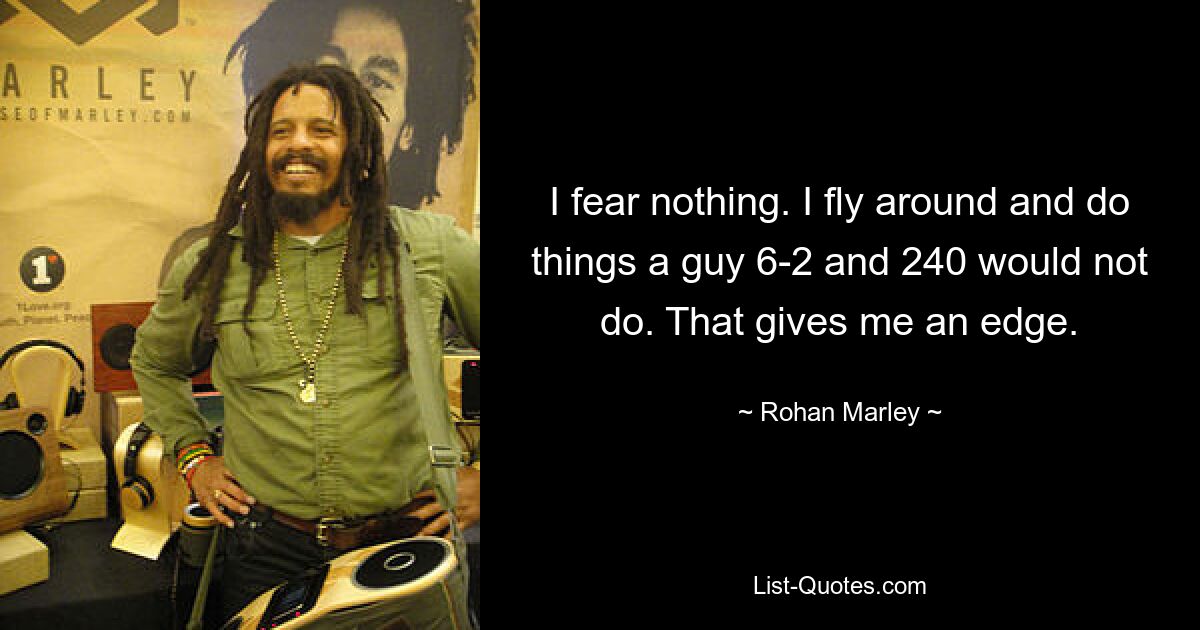 I fear nothing. I fly around and do things a guy 6-2 and 240 would not do. That gives me an edge. — © Rohan Marley