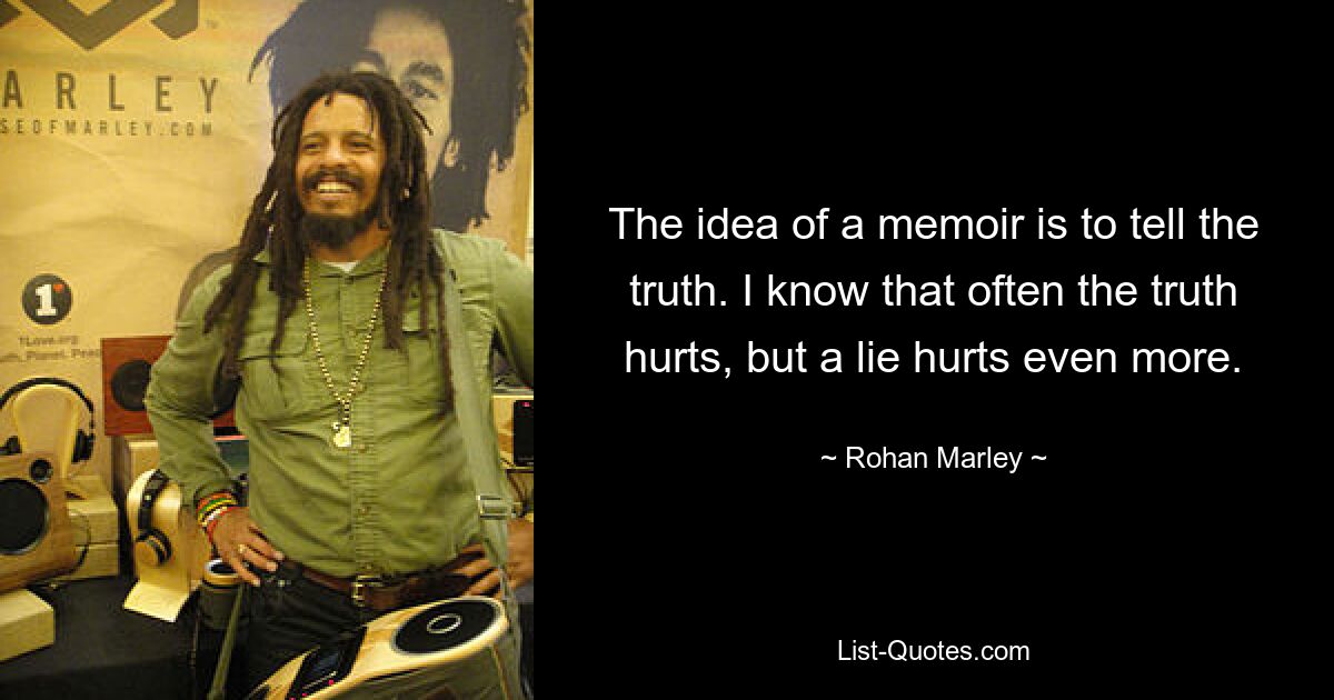 The idea of a memoir is to tell the truth. I know that often the truth hurts, but a lie hurts even more. — © Rohan Marley