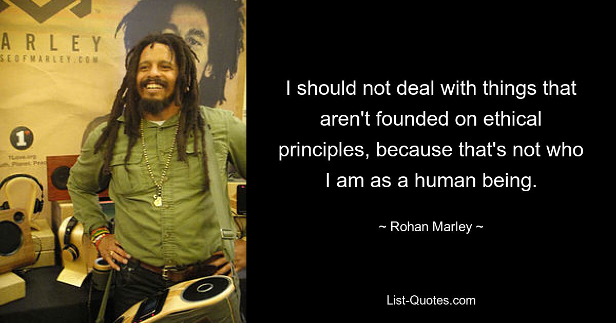 I should not deal with things that aren't founded on ethical principles, because that's not who I am as a human being. — © Rohan Marley