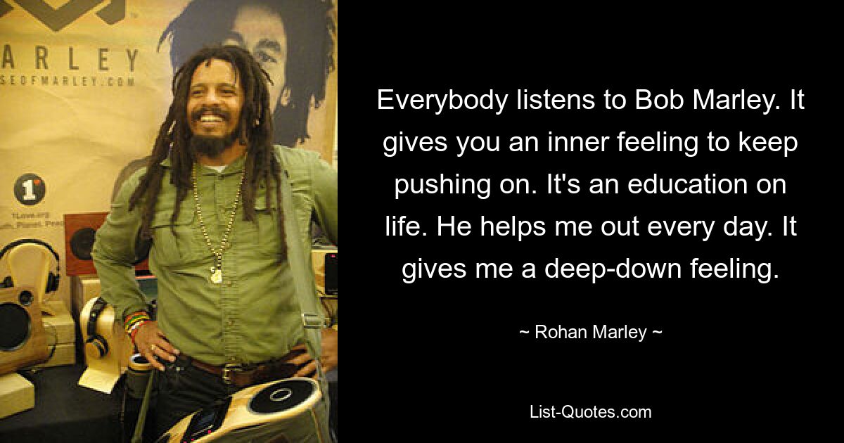 Everybody listens to Bob Marley. It gives you an inner feeling to keep pushing on. It's an education on life. He helps me out every day. It gives me a deep-down feeling. — © Rohan Marley