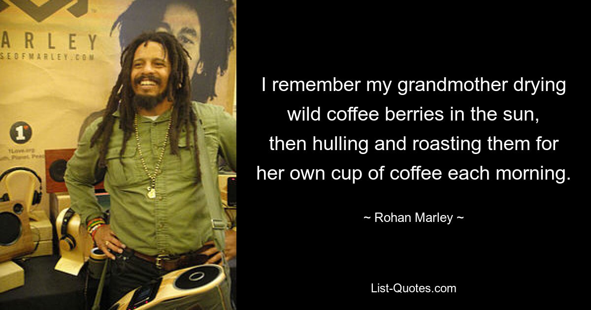 I remember my grandmother drying wild coffee berries in the sun, then hulling and roasting them for her own cup of coffee each morning. — © Rohan Marley