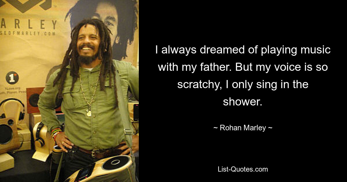 I always dreamed of playing music with my father. But my voice is so scratchy, I only sing in the shower. — © Rohan Marley