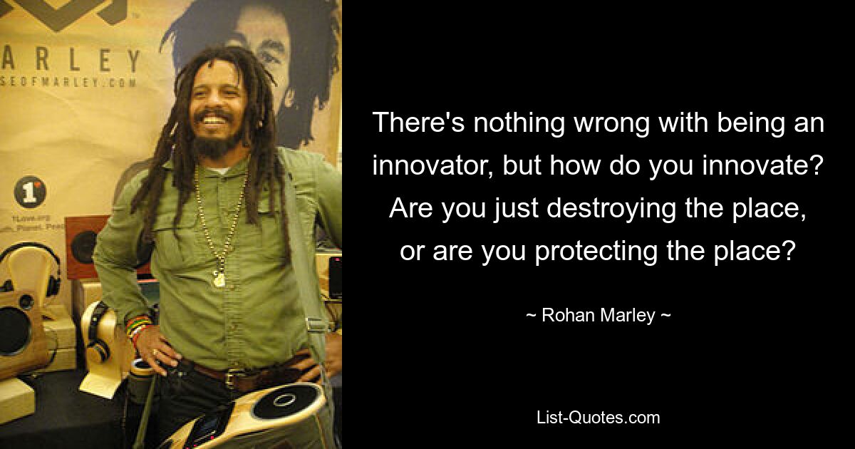 There's nothing wrong with being an innovator, but how do you innovate? Are you just destroying the place, or are you protecting the place? — © Rohan Marley