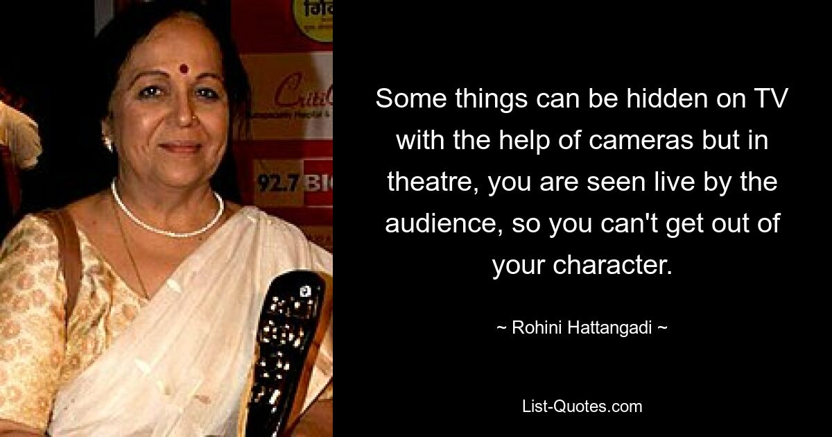 Some things can be hidden on TV with the help of cameras but in theatre, you are seen live by the audience, so you can't get out of your character. — © Rohini Hattangadi