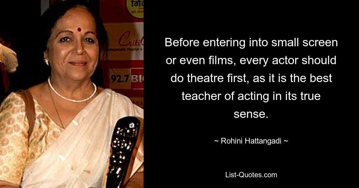 Before entering into small screen or even films, every actor should do theatre first, as it is the best teacher of acting in its true sense. — © Rohini Hattangadi