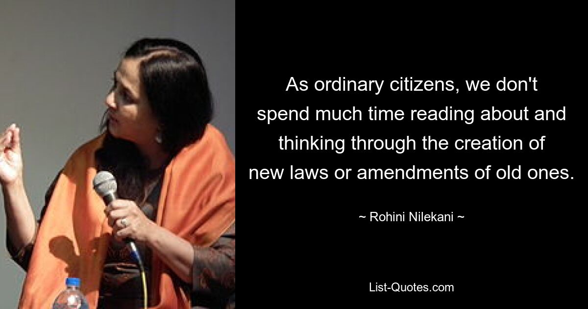 As ordinary citizens, we don't spend much time reading about and thinking through the creation of new laws or amendments of old ones. — © Rohini Nilekani