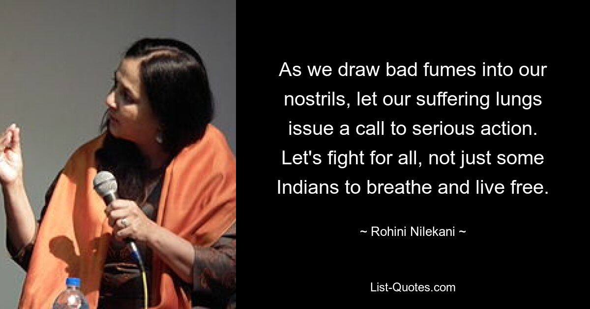 As we draw bad fumes into our nostrils, let our suffering lungs issue a call to serious action. Let's fight for all, not just some Indians to breathe and live free. — © Rohini Nilekani