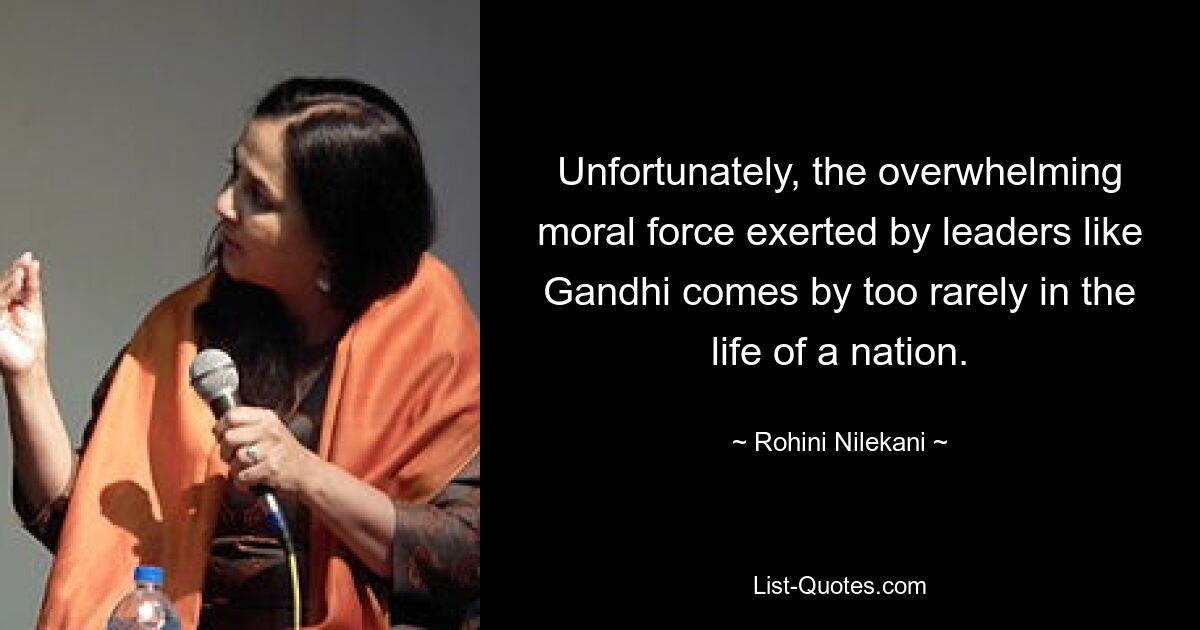 Unfortunately, the overwhelming moral force exerted by leaders like Gandhi comes by too rarely in the life of a nation. — © Rohini Nilekani