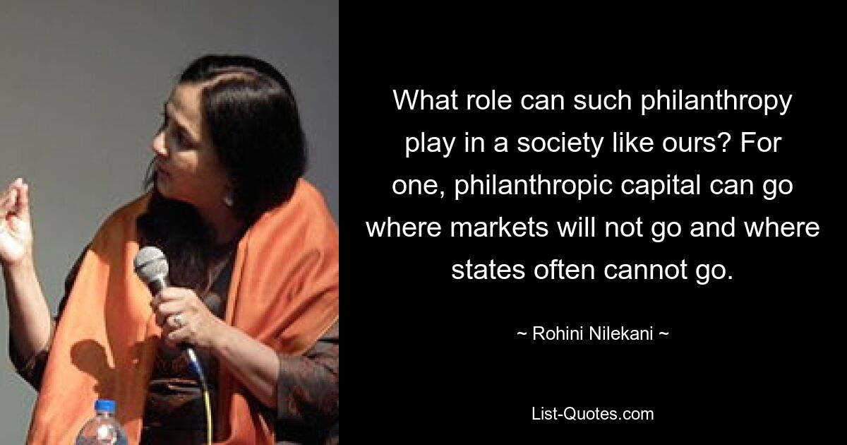 What role can such philanthropy play in a society like ours? For one, philanthropic capital can go where markets will not go and where states often cannot go. — © Rohini Nilekani