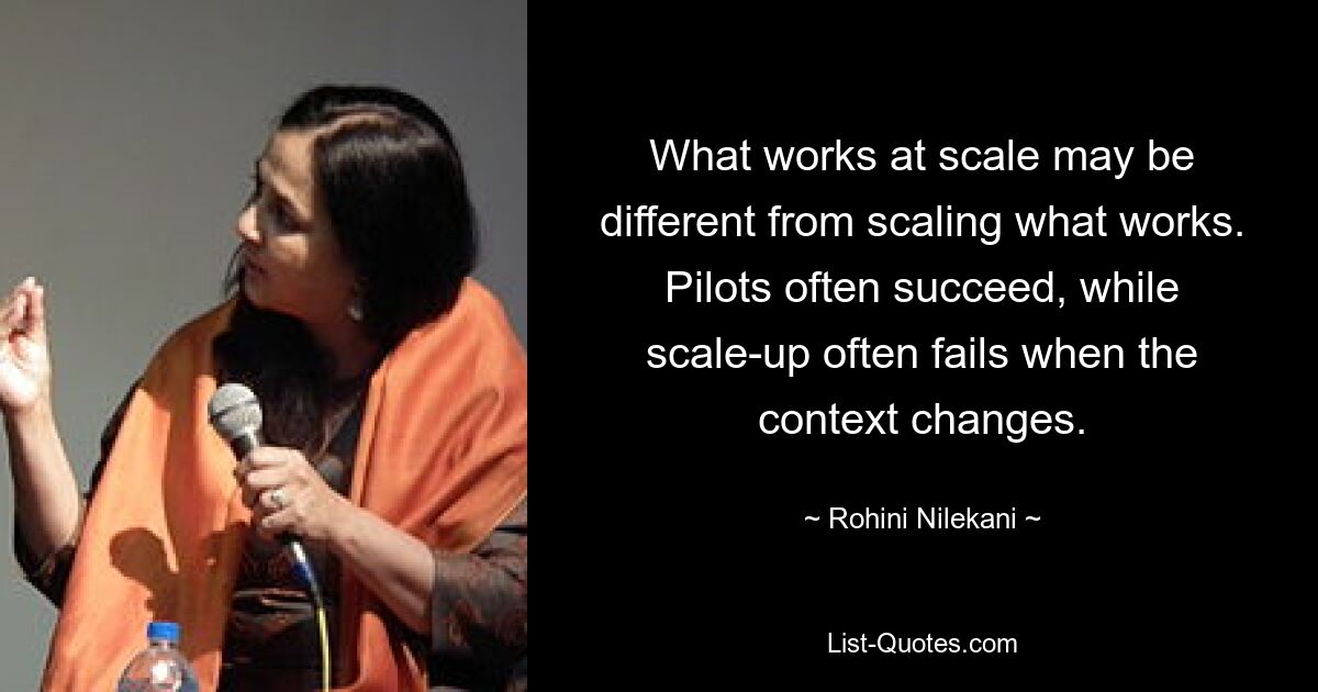 What works at scale may be different from scaling what works. Pilots often succeed, while scale-up often fails when the context changes. — © Rohini Nilekani