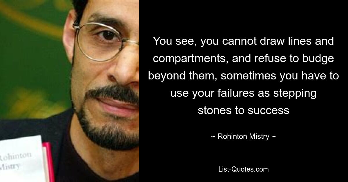 You see, you cannot draw lines and compartments, and refuse to budge beyond them, sometimes you have to use your failures as stepping stones to success — © Rohinton Mistry