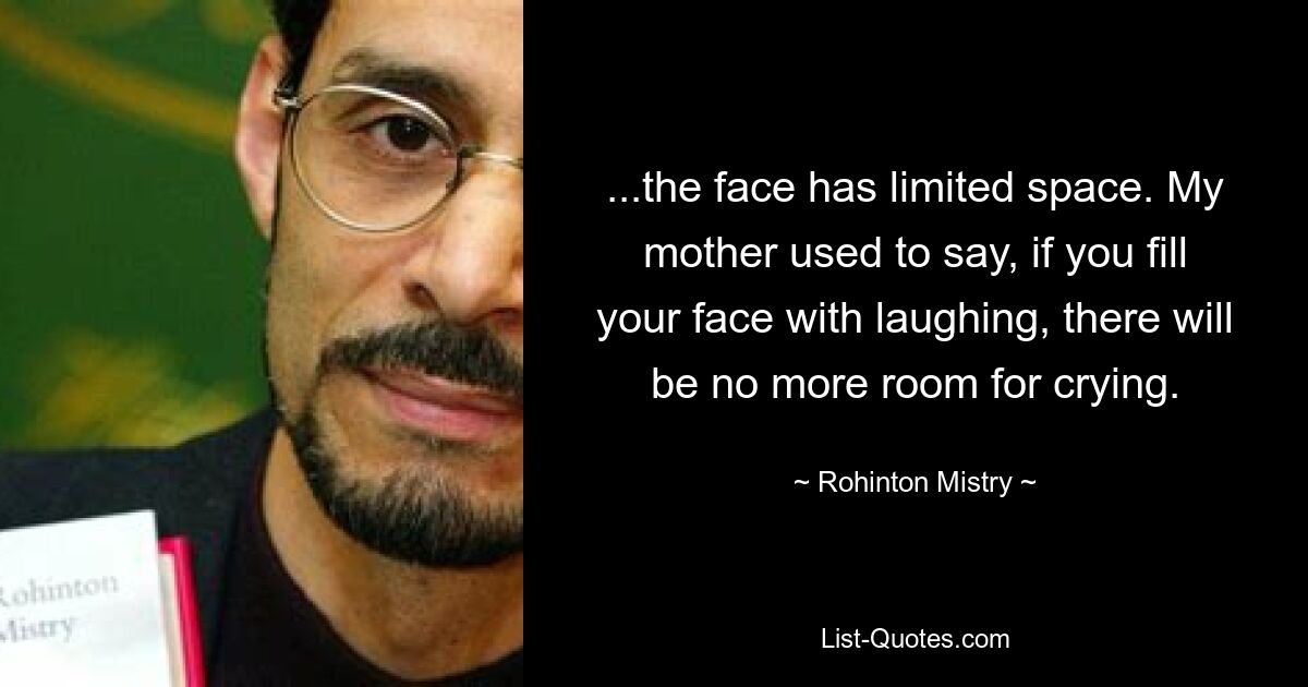 ...the face has limited space. My mother used to say, if you fill your face with laughing, there will be no more room for crying. — © Rohinton Mistry