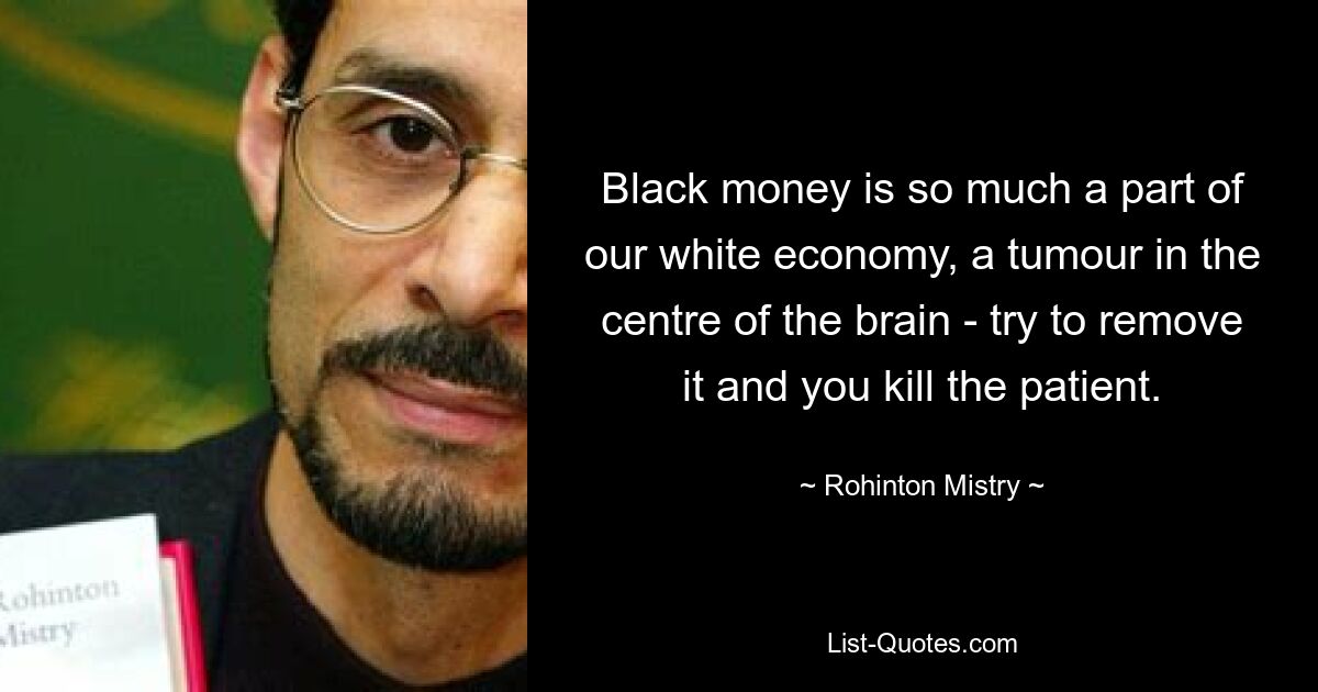 Black money is so much a part of our white economy, a tumour in the centre of the brain - try to remove it and you kill the patient. — © Rohinton Mistry