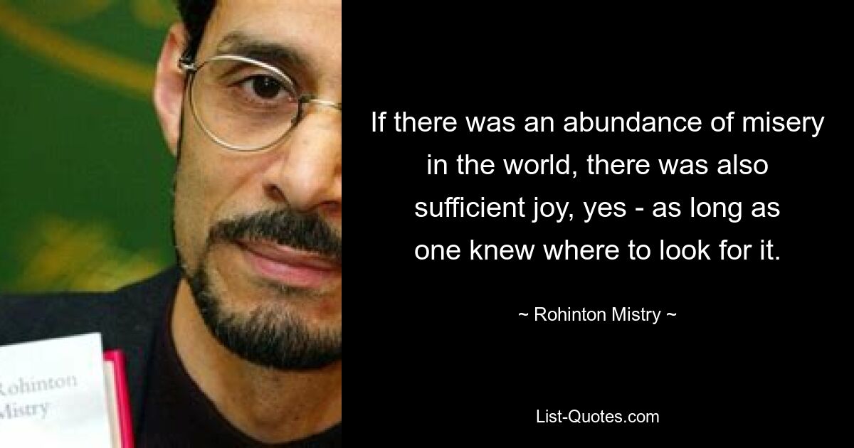 If there was an abundance of misery in the world, there was also sufficient joy, yes - as long as one knew where to look for it. — © Rohinton Mistry