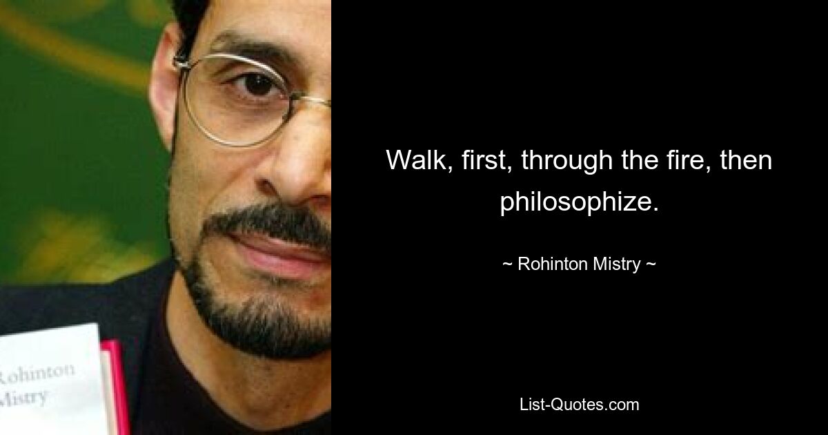 Walk, first, through the fire, then philosophize. — © Rohinton Mistry