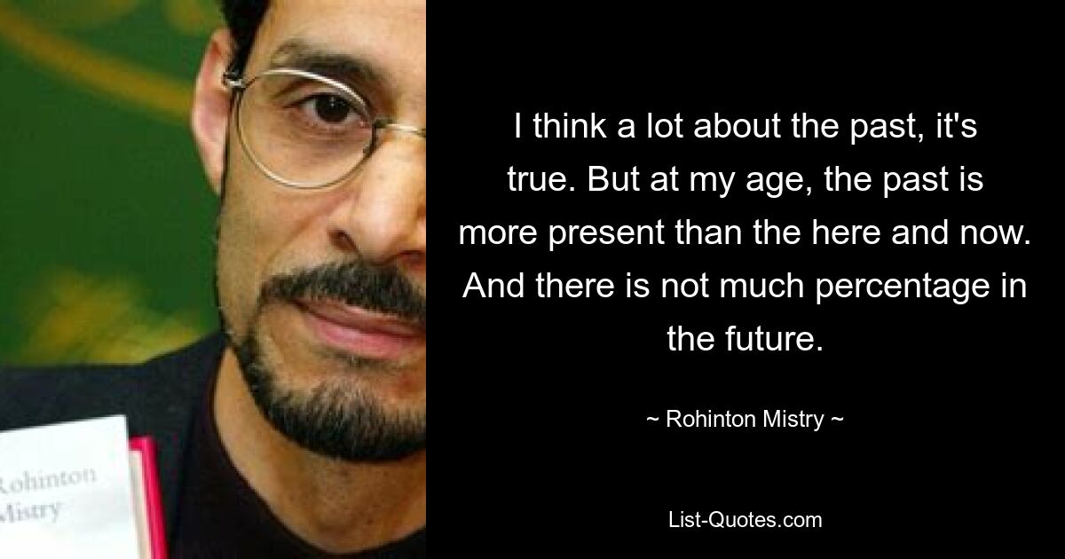 I think a lot about the past, it's true. But at my age, the past is more present than the here and now. And there is not much percentage in the future. — © Rohinton Mistry