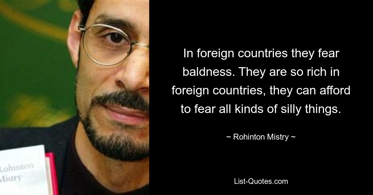 In foreign countries they fear baldness. They are so rich in foreign countries, they can afford to fear all kinds of silly things. — © Rohinton Mistry