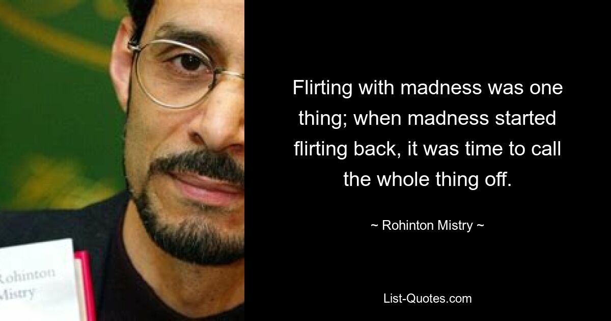 Flirting with madness was one thing; when madness started flirting back, it was time to call the whole thing off. — © Rohinton Mistry