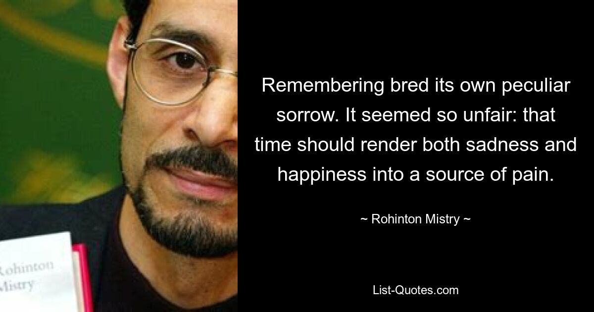 Remembering bred its own peculiar sorrow. It seemed so unfair: that time should render both sadness and happiness into a source of pain. — © Rohinton Mistry