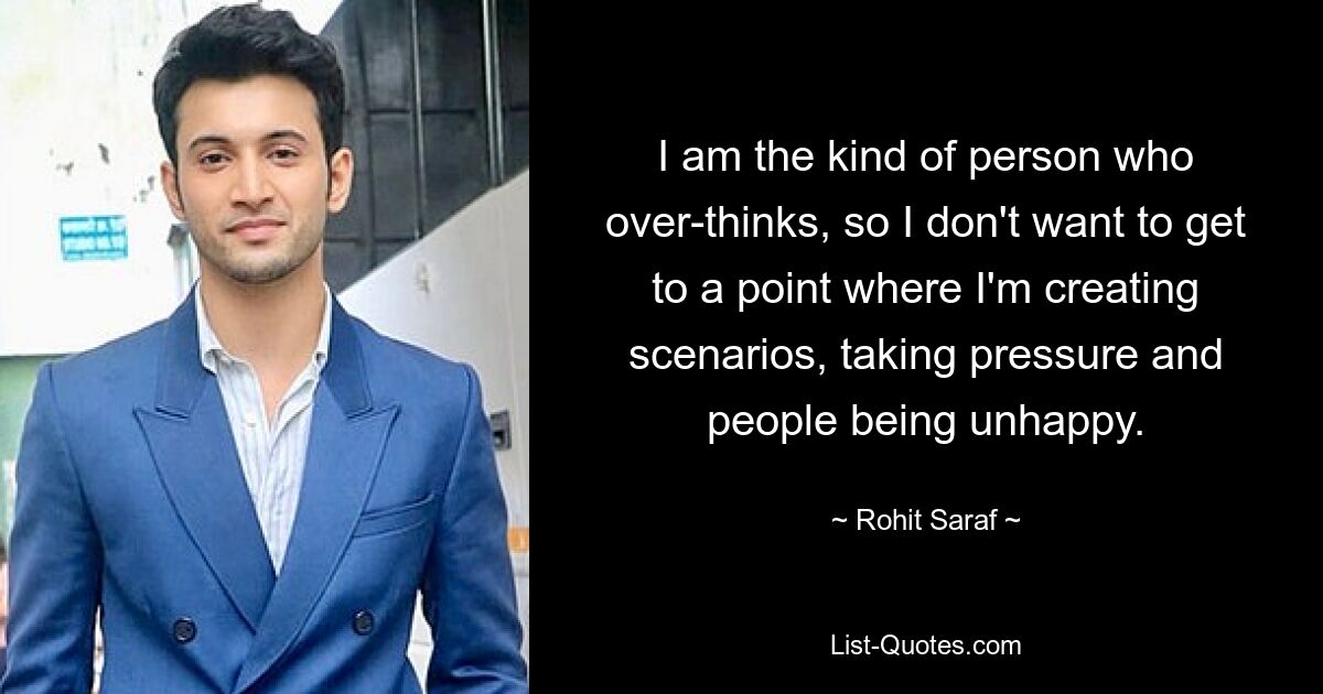 I am the kind of person who over-thinks, so I don't want to get to a point where I'm creating scenarios, taking pressure and people being unhappy. — © Rohit Saraf