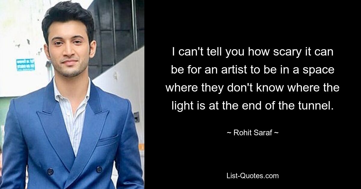 I can't tell you how scary it can be for an artist to be in a space where they don't know where the light is at the end of the tunnel. — © Rohit Saraf