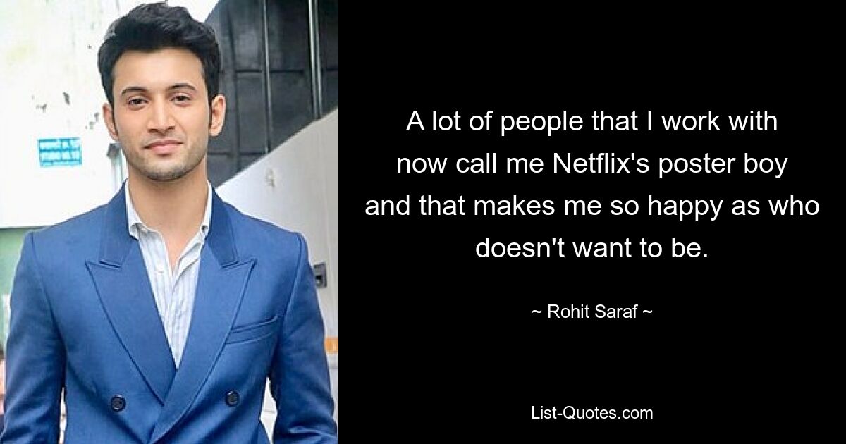 A lot of people that I work with now call me Netflix's poster boy and that makes me so happy as who doesn't want to be. — © Rohit Saraf