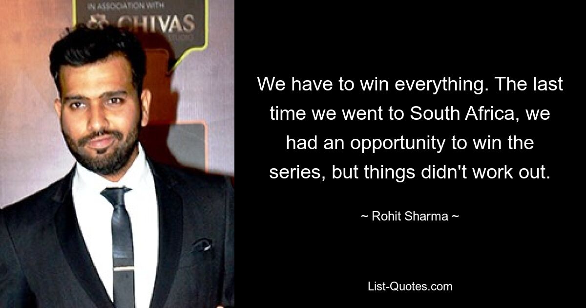 We have to win everything. The last time we went to South Africa, we had an opportunity to win the series, but things didn't work out. — © Rohit Sharma