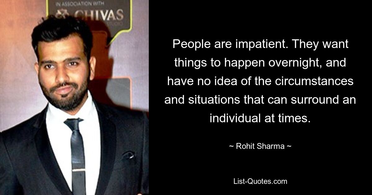 People are impatient. They want things to happen overnight, and have no idea of the circumstances and situations that can surround an individual at times. — © Rohit Sharma