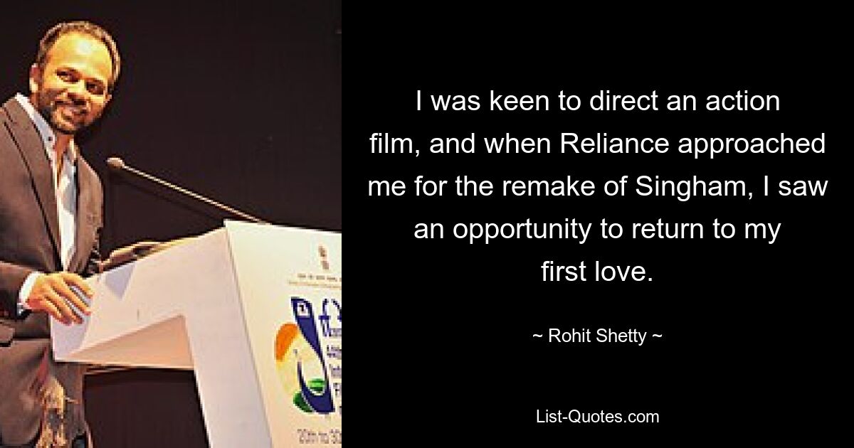 I was keen to direct an action film, and when Reliance approached me for the remake of Singham, I saw an opportunity to return to my first love. — © Rohit Shetty