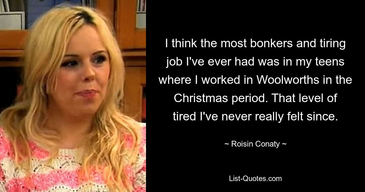 I think the most bonkers and tiring job I've ever had was in my teens where I worked in Woolworths in the Christmas period. That level of tired I've never really felt since. — © Roisin Conaty