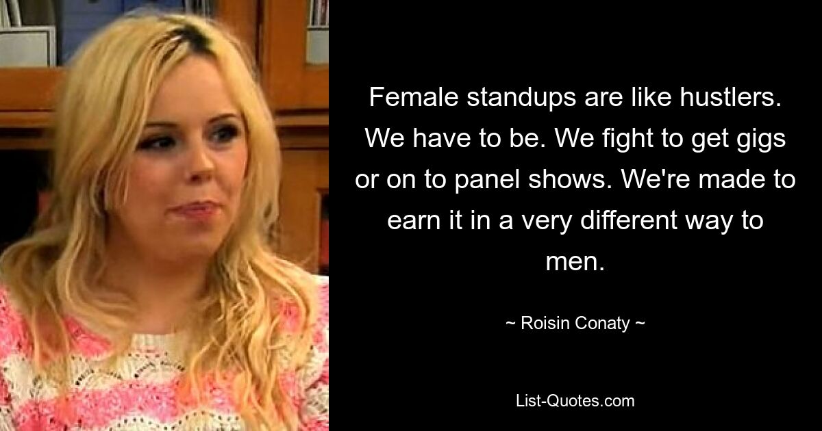 Female standups are like hustlers. We have to be. We fight to get gigs or on to panel shows. We're made to earn it in a very different way to men. — © Roisin Conaty