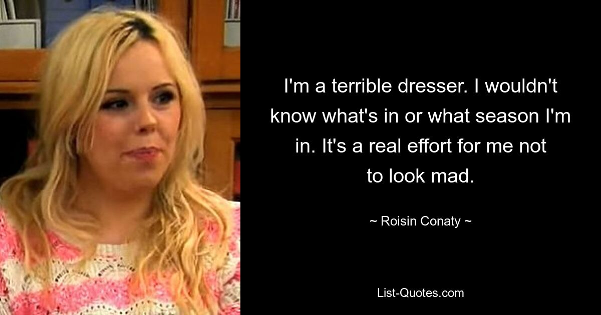 I'm a terrible dresser. I wouldn't know what's in or what season I'm in. It's a real effort for me not to look mad. — © Roisin Conaty