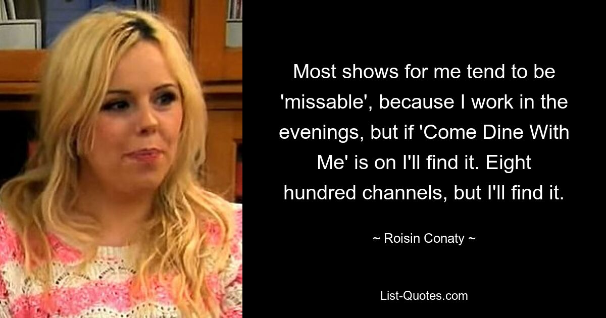 Most shows for me tend to be 'missable', because I work in the evenings, but if 'Come Dine With Me' is on I'll find it. Eight hundred channels, but I'll find it. — © Roisin Conaty