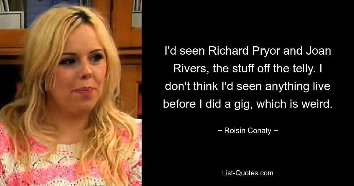 I'd seen Richard Pryor and Joan Rivers, the stuff off the telly. I don't think I'd seen anything live before I did a gig, which is weird. — © Roisin Conaty