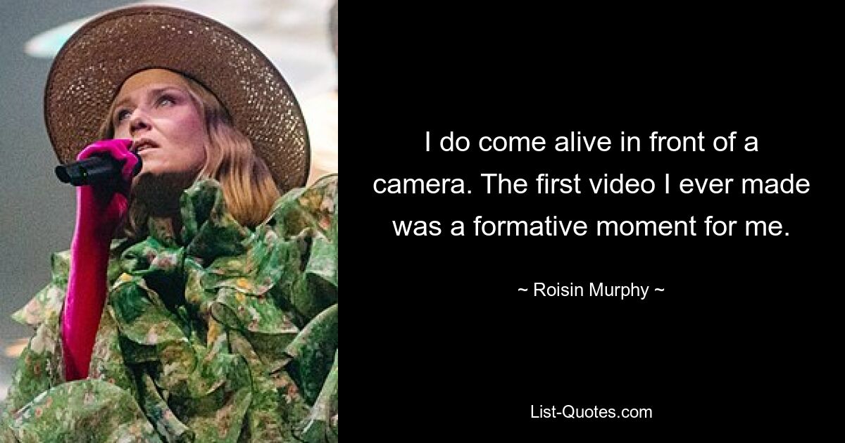 I do come alive in front of a camera. The first video I ever made was a formative moment for me. — © Roisin Murphy