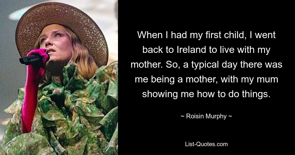 When I had my first child, I went back to Ireland to live with my mother. So, a typical day there was me being a mother, with my mum showing me how to do things. — © Roisin Murphy