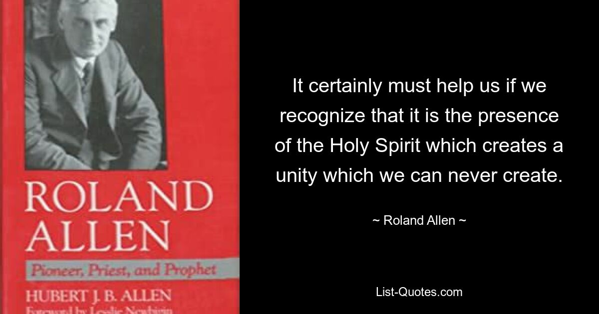 It certainly must help us if we recognize that it is the presence of the Holy Spirit which creates a unity which we can never create. — © Roland Allen