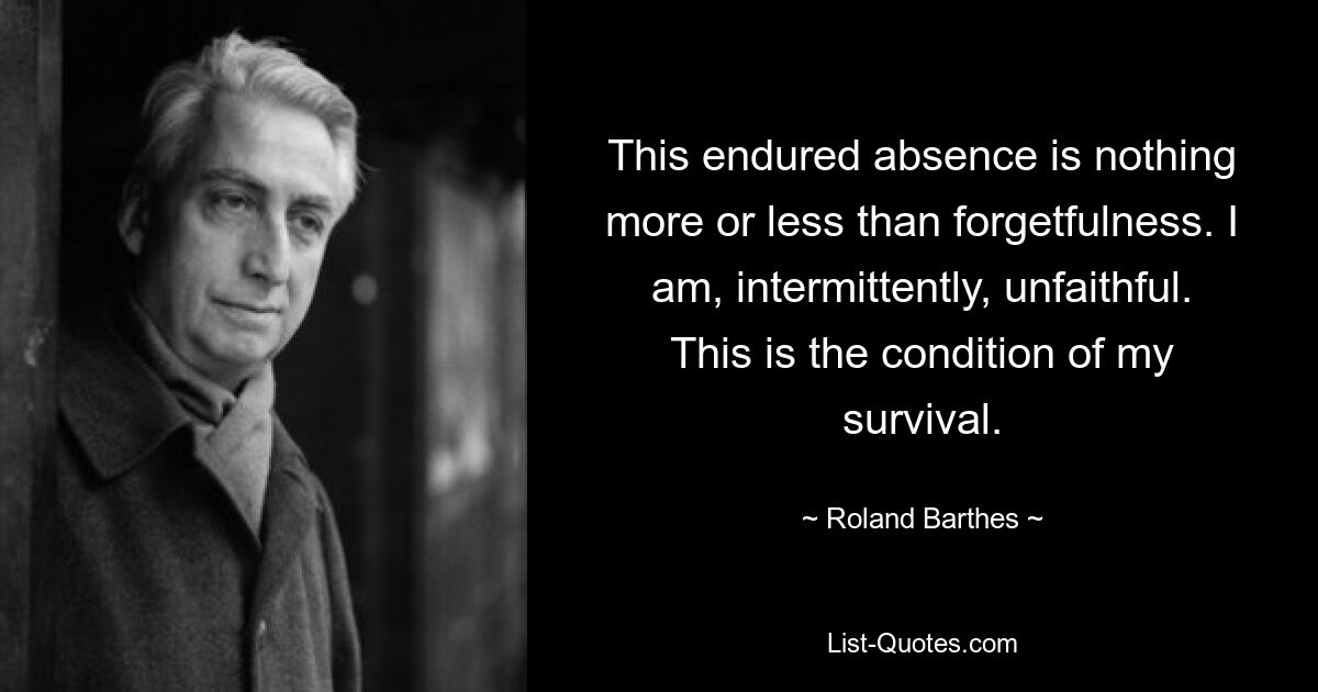 This endured absence is nothing more or less than forgetfulness. I am, intermittently, unfaithful. This is the condition of my survival. — © Roland Barthes