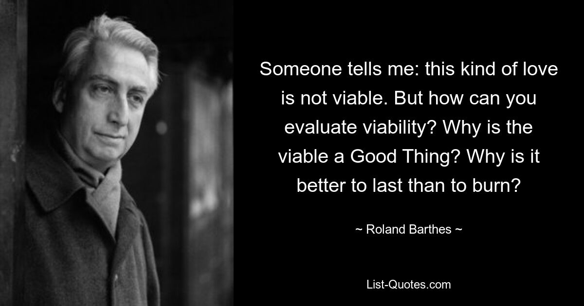 Someone tells me: this kind of love is not viable. But how can you evaluate viability? Why is the viable a Good Thing? Why is it better to last than to burn? — © Roland Barthes