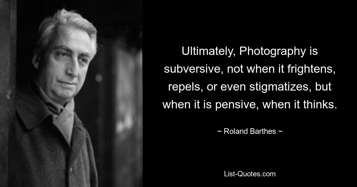 Ultimately, Photography is subversive, not when it frightens, repels, or even stigmatizes, but when it is pensive, when it thinks. — © Roland Barthes