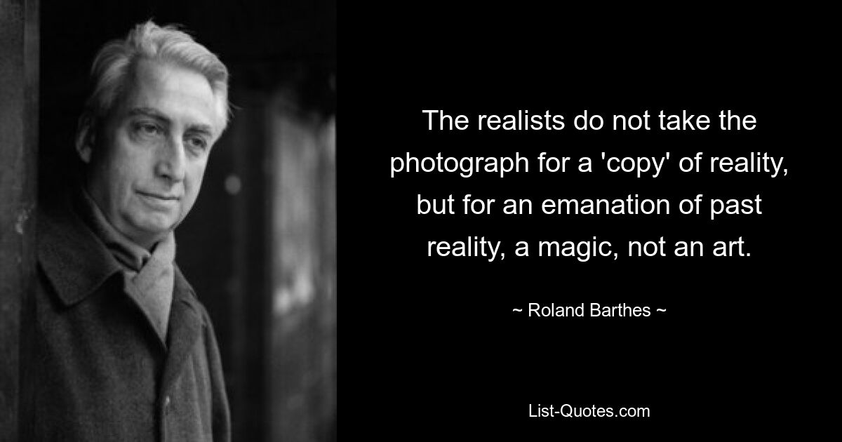 The realists do not take the photograph for a 'copy' of reality, but for an emanation of past reality, a magic, not an art. — © Roland Barthes