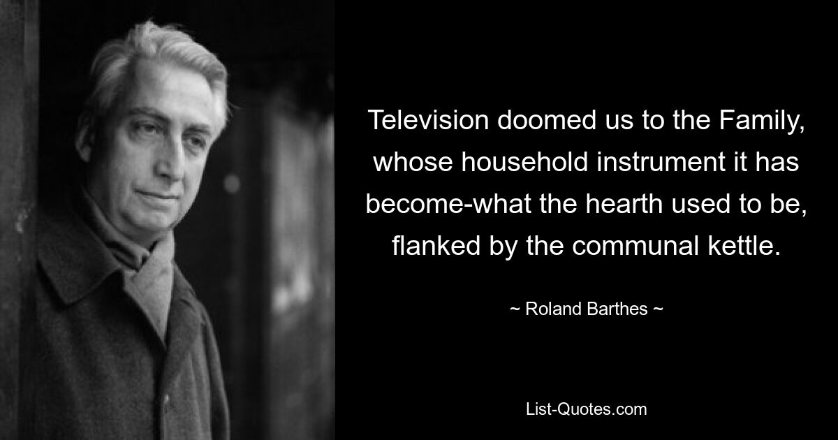 Television doomed us to the Family, whose household instrument it has become-what the hearth used to be, flanked by the communal kettle. — © Roland Barthes