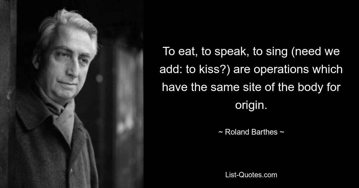 To eat, to speak, to sing (need we add: to kiss?) are operations which have the same site of the body for origin. — © Roland Barthes