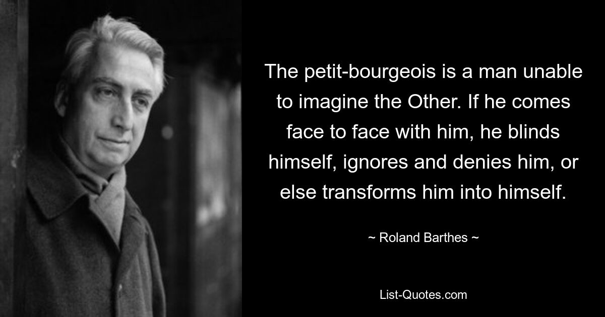 The petit-bourgeois is a man unable to imagine the Other. If he comes face to face with him, he blinds himself, ignores and denies him, or else transforms him into himself. — © Roland Barthes