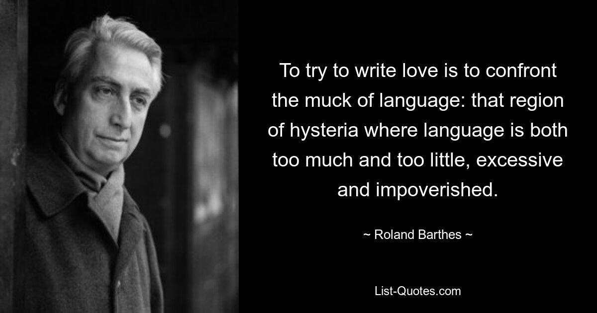 To try to write love is to confront the muck of language: that region of hysteria where language is both too much and too little, excessive and impoverished. — © Roland Barthes