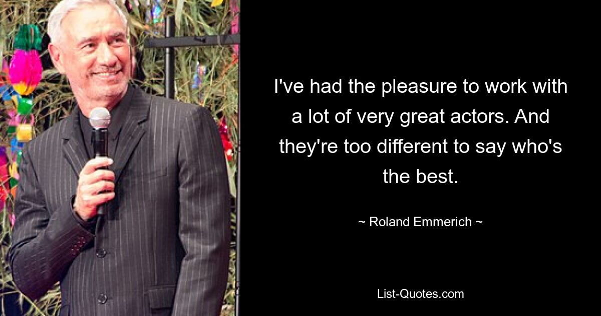 I've had the pleasure to work with a lot of very great actors. And they're too different to say who's the best. — © Roland Emmerich