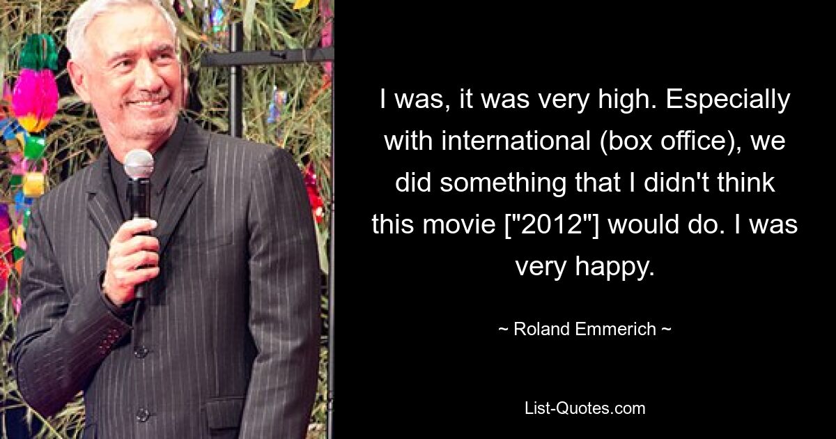 I was, it was very high. Especially with international (box office), we did something that I didn't think this movie ["2012"] would do. I was very happy. — © Roland Emmerich