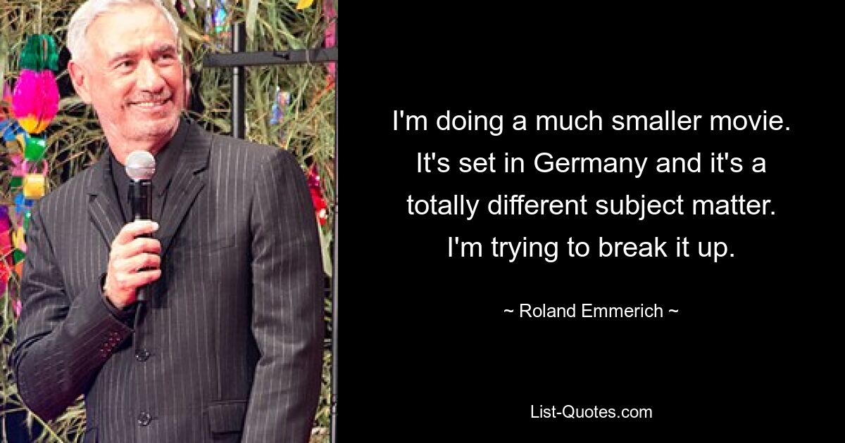 I'm doing a much smaller movie. It's set in Germany and it's a totally different subject matter. I'm trying to break it up. — © Roland Emmerich